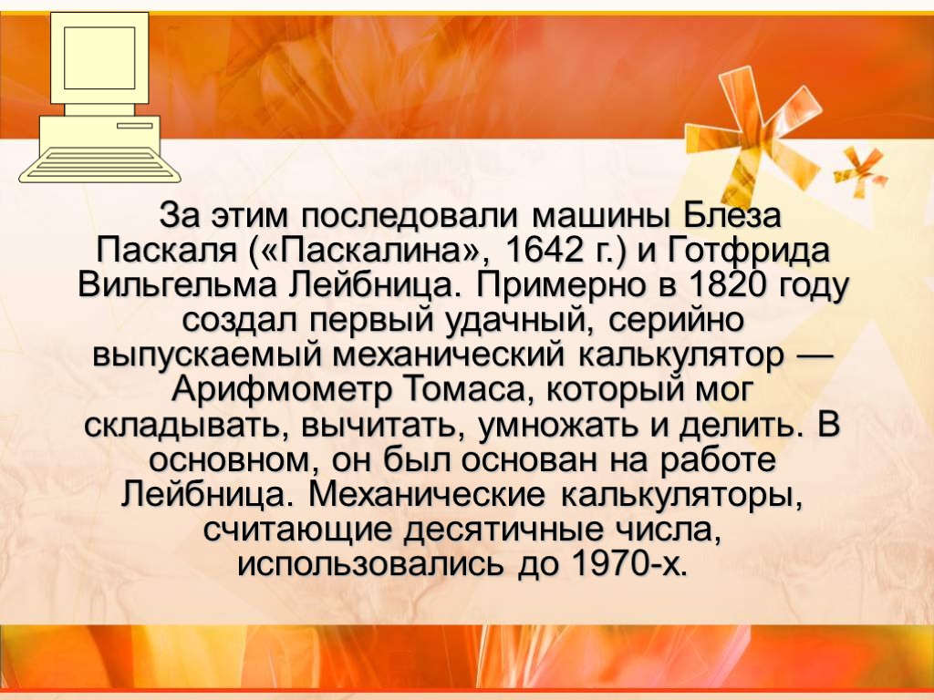 За этим последовали машины Блеза Паскаля («Паскалина», 1642 г.) и Готфрида Вильгельма Лейбница. Примерно